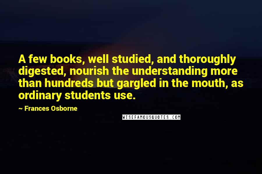 Frances Osborne Quotes: A few books, well studied, and thoroughly digested, nourish the understanding more than hundreds but gargled in the mouth, as ordinary students use.