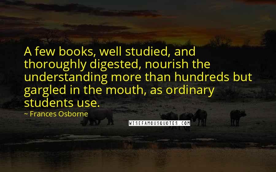 Frances Osborne Quotes: A few books, well studied, and thoroughly digested, nourish the understanding more than hundreds but gargled in the mouth, as ordinary students use.