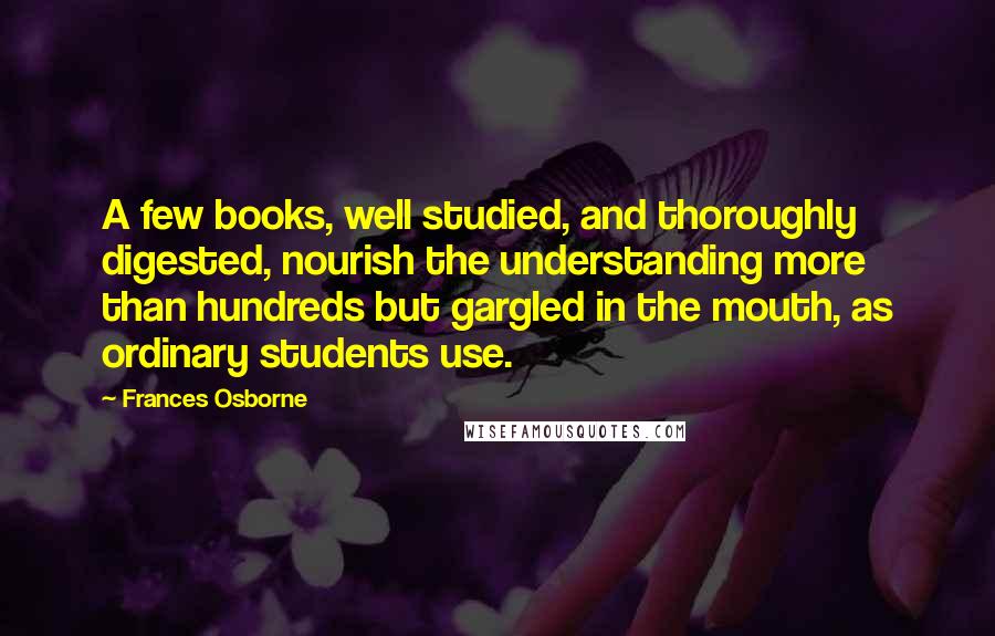 Frances Osborne Quotes: A few books, well studied, and thoroughly digested, nourish the understanding more than hundreds but gargled in the mouth, as ordinary students use.
