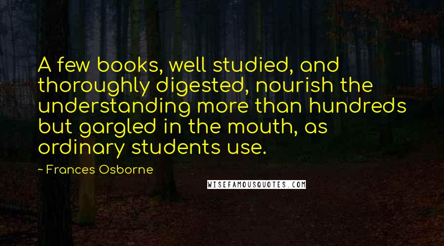 Frances Osborne Quotes: A few books, well studied, and thoroughly digested, nourish the understanding more than hundreds but gargled in the mouth, as ordinary students use.