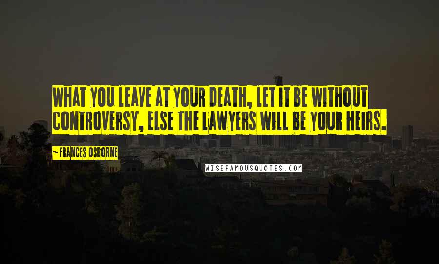 Frances Osborne Quotes: What you leave at your death, let it be without controversy, else the lawyers will be your heirs.