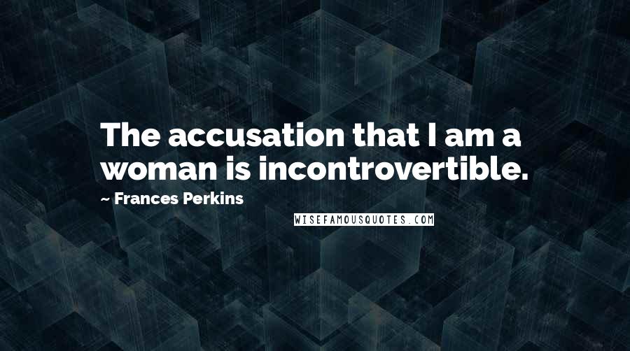 Frances Perkins Quotes: The accusation that I am a woman is incontrovertible.