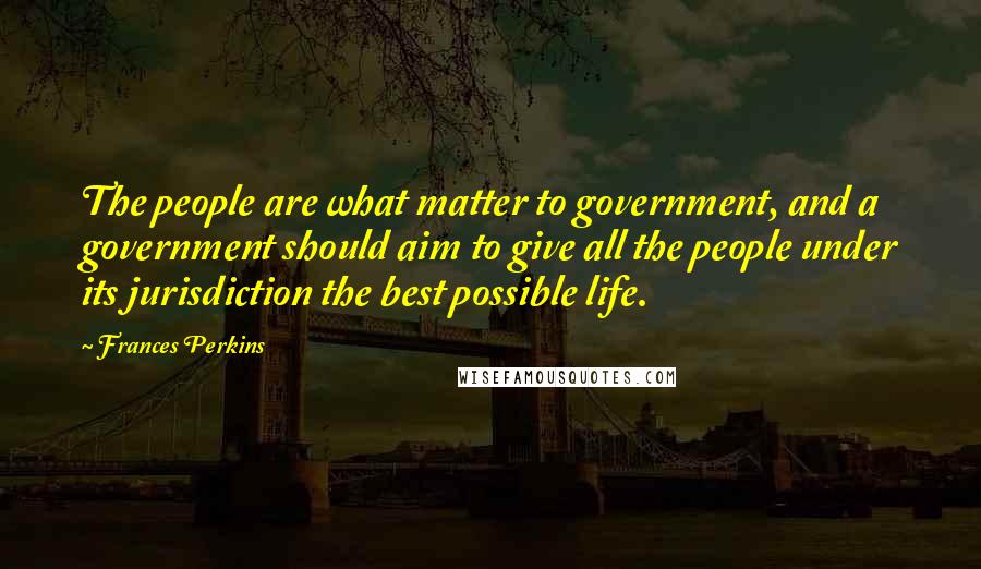 Frances Perkins Quotes: The people are what matter to government, and a government should aim to give all the people under its jurisdiction the best possible life.