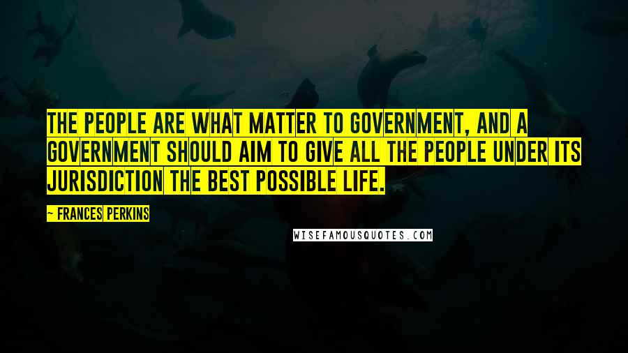 Frances Perkins Quotes: The people are what matter to government, and a government should aim to give all the people under its jurisdiction the best possible life.