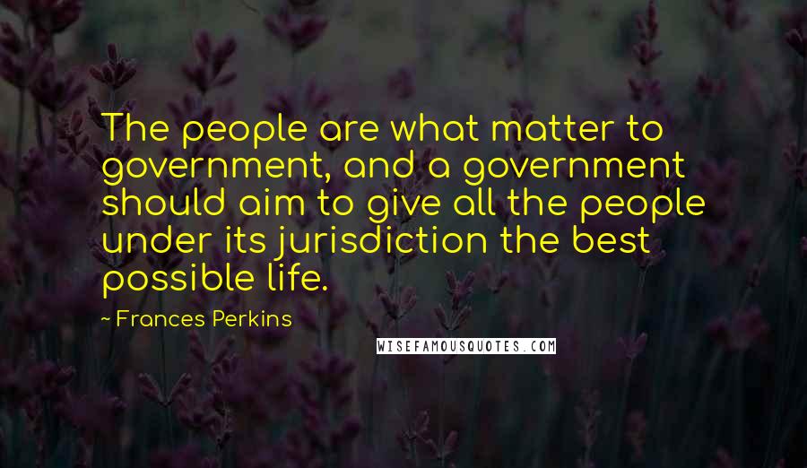 Frances Perkins Quotes: The people are what matter to government, and a government should aim to give all the people under its jurisdiction the best possible life.