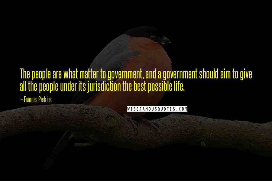 Frances Perkins Quotes: The people are what matter to government, and a government should aim to give all the people under its jurisdiction the best possible life.