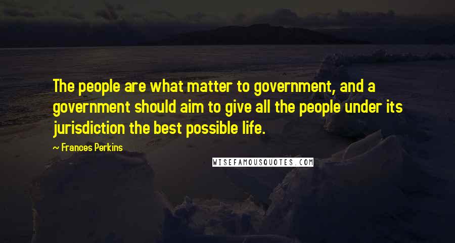 Frances Perkins Quotes: The people are what matter to government, and a government should aim to give all the people under its jurisdiction the best possible life.