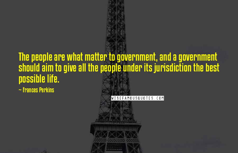 Frances Perkins Quotes: The people are what matter to government, and a government should aim to give all the people under its jurisdiction the best possible life.