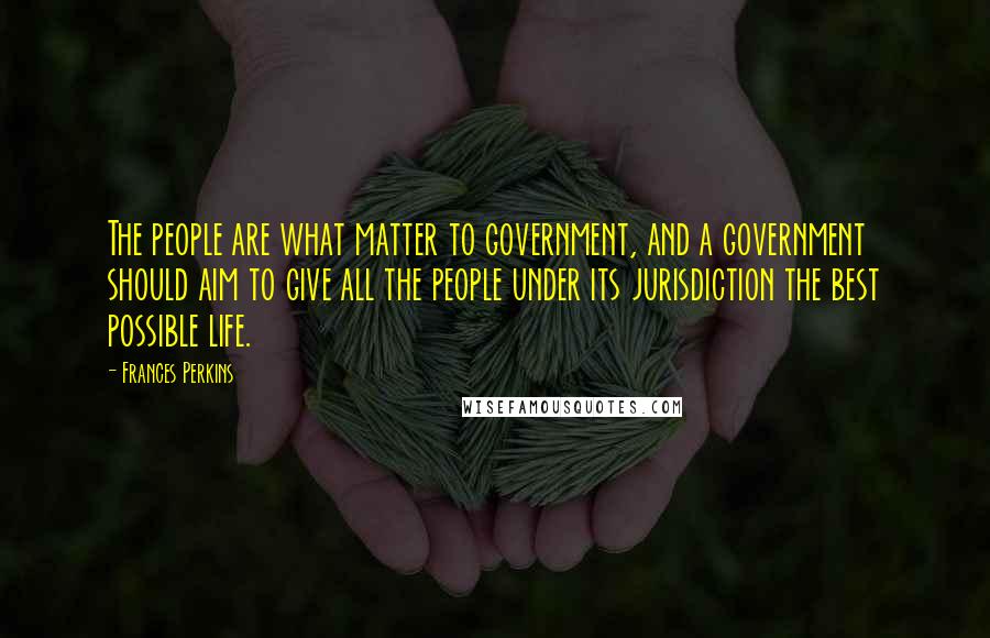 Frances Perkins Quotes: The people are what matter to government, and a government should aim to give all the people under its jurisdiction the best possible life.