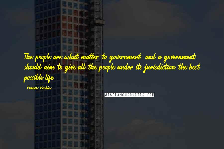 Frances Perkins Quotes: The people are what matter to government, and a government should aim to give all the people under its jurisdiction the best possible life.