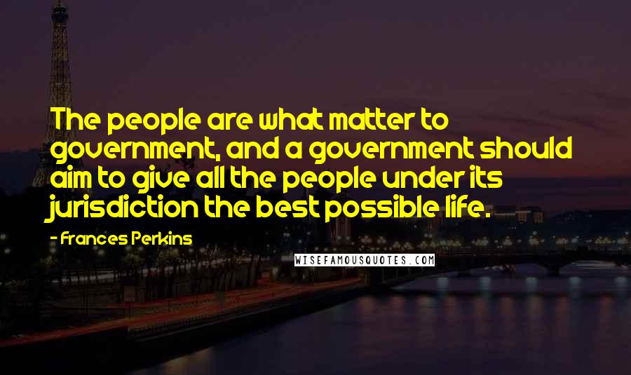 Frances Perkins Quotes: The people are what matter to government, and a government should aim to give all the people under its jurisdiction the best possible life.