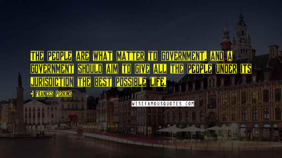 Frances Perkins Quotes: The people are what matter to government, and a government should aim to give all the people under its jurisdiction the best possible life.