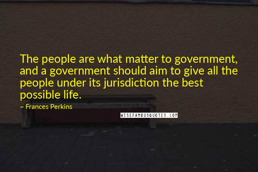 Frances Perkins Quotes: The people are what matter to government, and a government should aim to give all the people under its jurisdiction the best possible life.