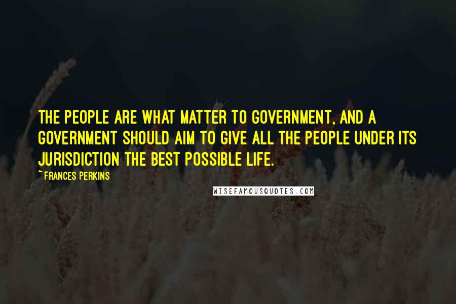 Frances Perkins Quotes: The people are what matter to government, and a government should aim to give all the people under its jurisdiction the best possible life.