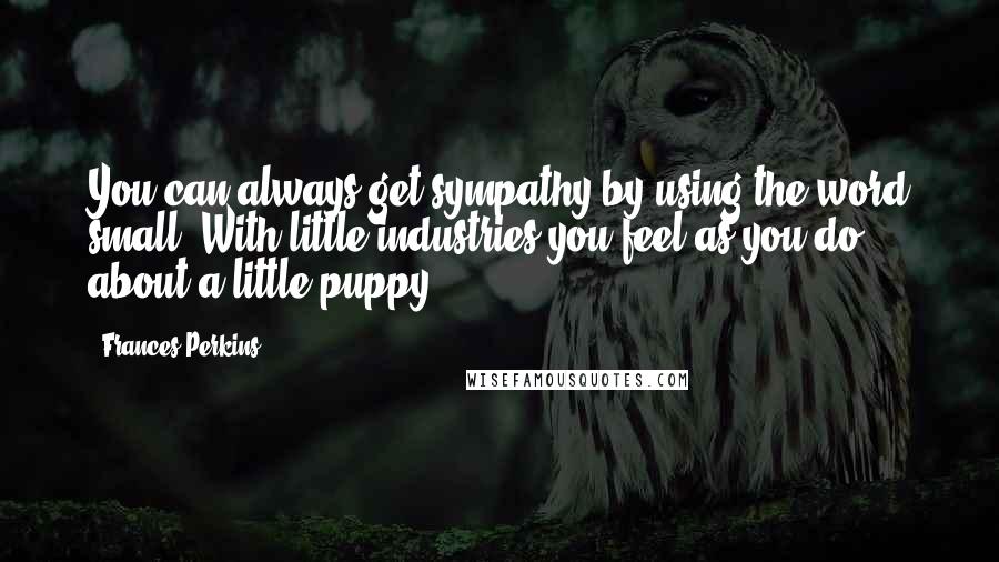 Frances Perkins Quotes: You can always get sympathy by using the word small. With little industries you feel as you do about a little puppy.