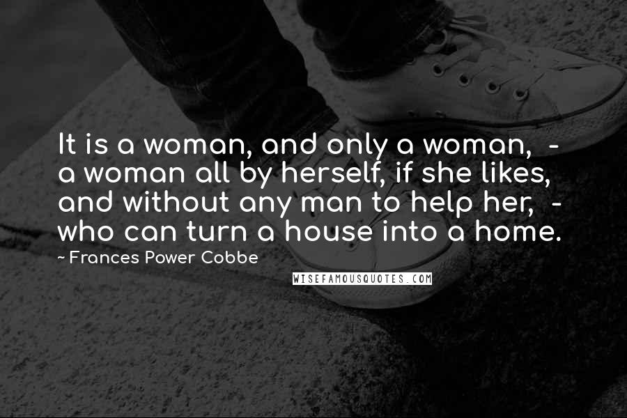 Frances Power Cobbe Quotes: It is a woman, and only a woman, - a woman all by herself, if she likes, and without any man to help her, - who can turn a house into a home.