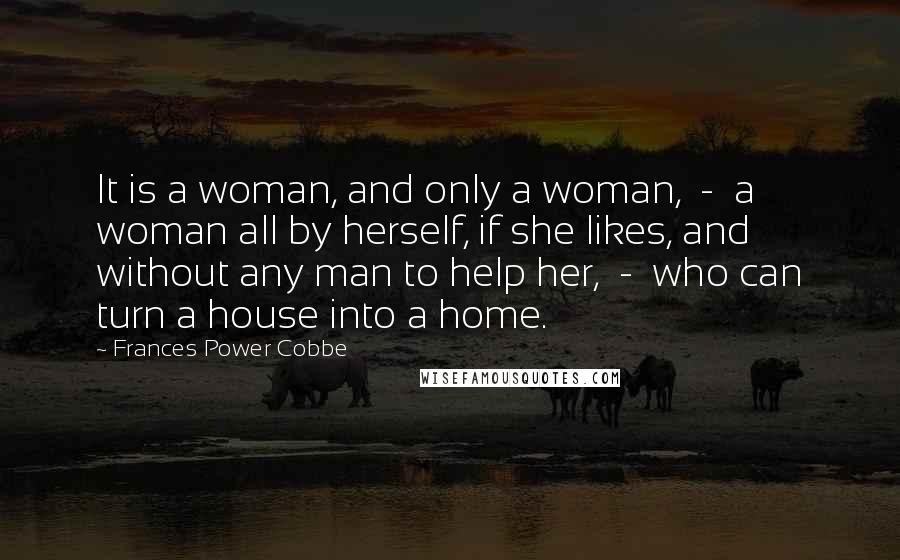Frances Power Cobbe Quotes: It is a woman, and only a woman, - a woman all by herself, if she likes, and without any man to help her, - who can turn a house into a home.