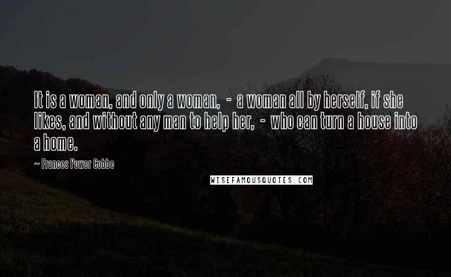 Frances Power Cobbe Quotes: It is a woman, and only a woman, - a woman all by herself, if she likes, and without any man to help her, - who can turn a house into a home.