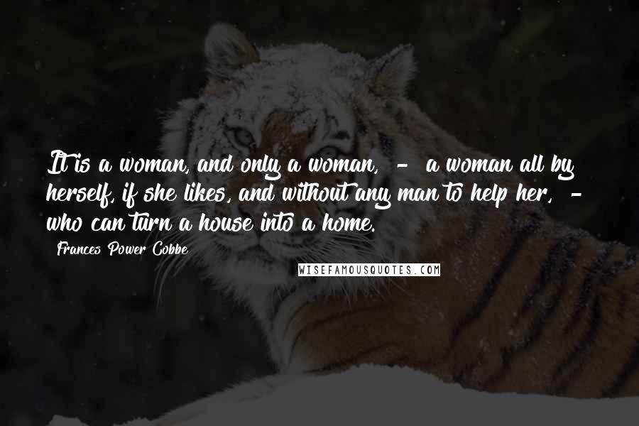 Frances Power Cobbe Quotes: It is a woman, and only a woman, - a woman all by herself, if she likes, and without any man to help her, - who can turn a house into a home.