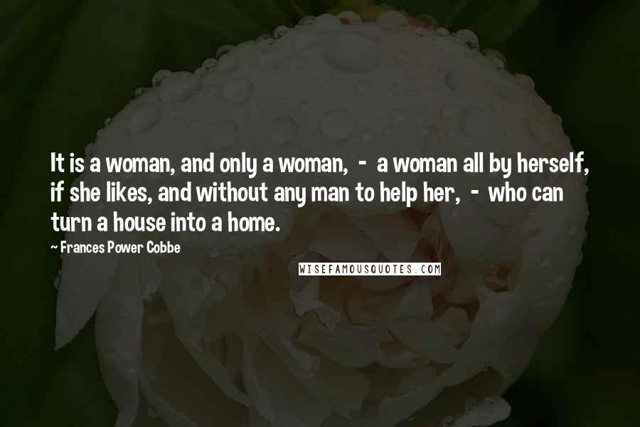 Frances Power Cobbe Quotes: It is a woman, and only a woman, - a woman all by herself, if she likes, and without any man to help her, - who can turn a house into a home.