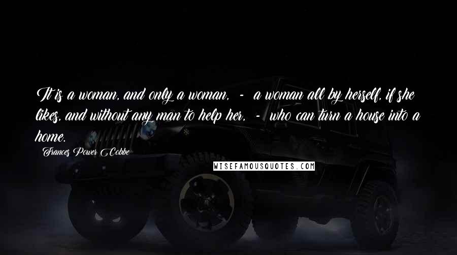 Frances Power Cobbe Quotes: It is a woman, and only a woman, - a woman all by herself, if she likes, and without any man to help her, - who can turn a house into a home.