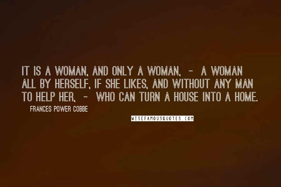 Frances Power Cobbe Quotes: It is a woman, and only a woman, - a woman all by herself, if she likes, and without any man to help her, - who can turn a house into a home.