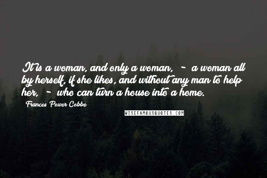 Frances Power Cobbe Quotes: It is a woman, and only a woman, - a woman all by herself, if she likes, and without any man to help her, - who can turn a house into a home.