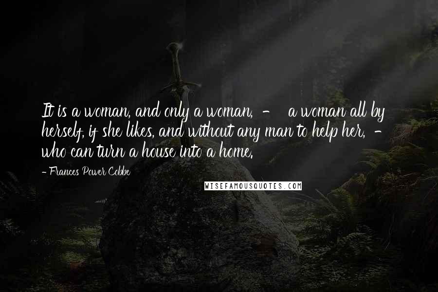Frances Power Cobbe Quotes: It is a woman, and only a woman, - a woman all by herself, if she likes, and without any man to help her, - who can turn a house into a home.