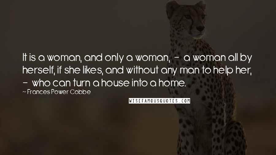 Frances Power Cobbe Quotes: It is a woman, and only a woman, - a woman all by herself, if she likes, and without any man to help her, - who can turn a house into a home.