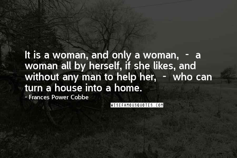 Frances Power Cobbe Quotes: It is a woman, and only a woman, - a woman all by herself, if she likes, and without any man to help her, - who can turn a house into a home.