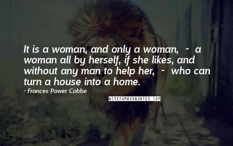 Frances Power Cobbe Quotes: It is a woman, and only a woman, - a woman all by herself, if she likes, and without any man to help her, - who can turn a house into a home.