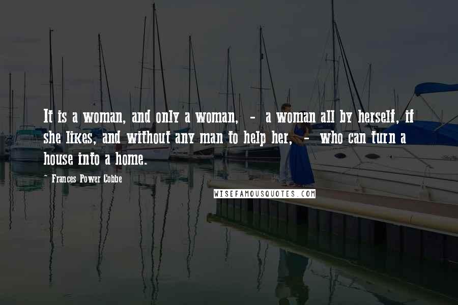 Frances Power Cobbe Quotes: It is a woman, and only a woman, - a woman all by herself, if she likes, and without any man to help her, - who can turn a house into a home.