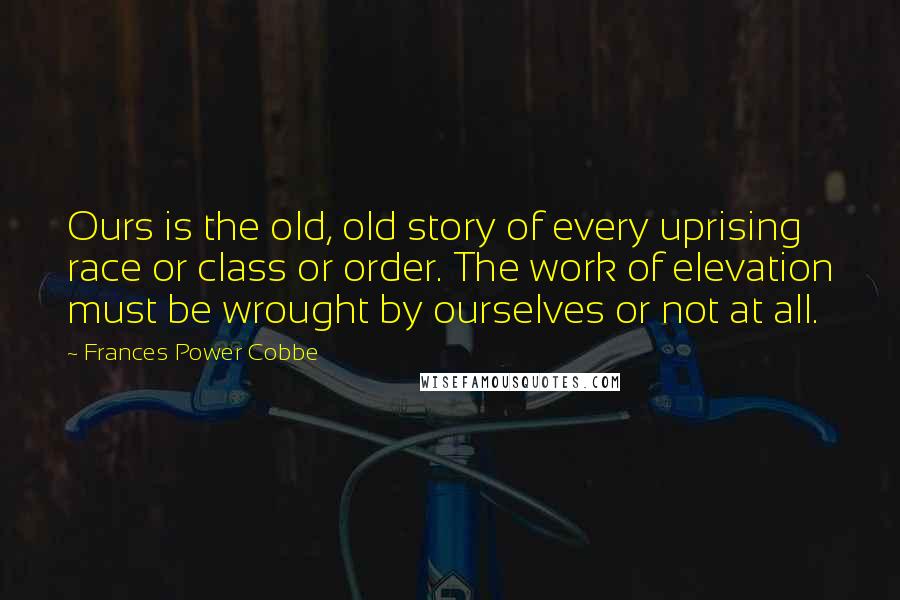 Frances Power Cobbe Quotes: Ours is the old, old story of every uprising race or class or order. The work of elevation must be wrought by ourselves or not at all.