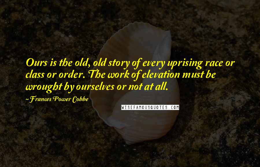 Frances Power Cobbe Quotes: Ours is the old, old story of every uprising race or class or order. The work of elevation must be wrought by ourselves or not at all.