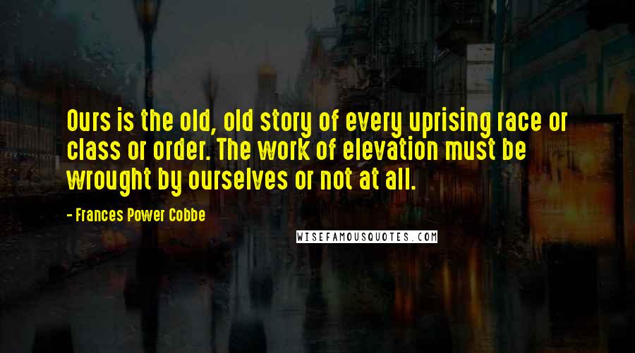 Frances Power Cobbe Quotes: Ours is the old, old story of every uprising race or class or order. The work of elevation must be wrought by ourselves or not at all.