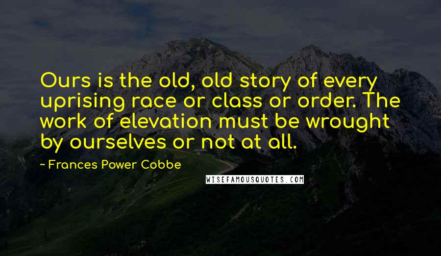 Frances Power Cobbe Quotes: Ours is the old, old story of every uprising race or class or order. The work of elevation must be wrought by ourselves or not at all.