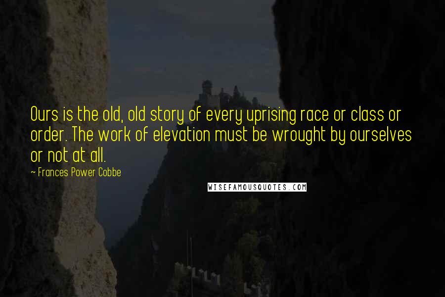 Frances Power Cobbe Quotes: Ours is the old, old story of every uprising race or class or order. The work of elevation must be wrought by ourselves or not at all.