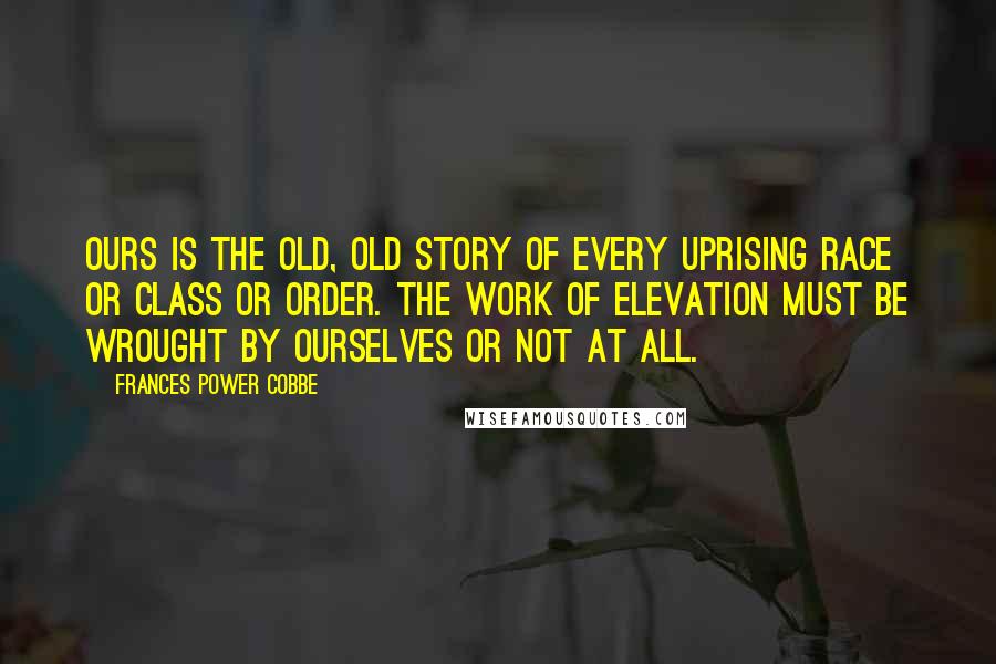 Frances Power Cobbe Quotes: Ours is the old, old story of every uprising race or class or order. The work of elevation must be wrought by ourselves or not at all.