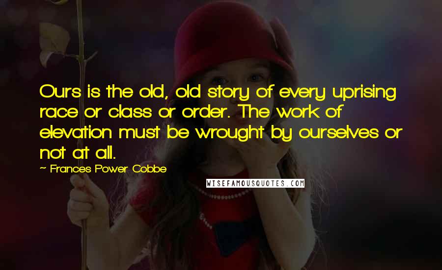 Frances Power Cobbe Quotes: Ours is the old, old story of every uprising race or class or order. The work of elevation must be wrought by ourselves or not at all.