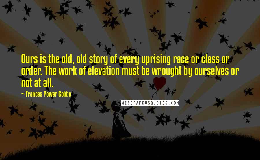 Frances Power Cobbe Quotes: Ours is the old, old story of every uprising race or class or order. The work of elevation must be wrought by ourselves or not at all.