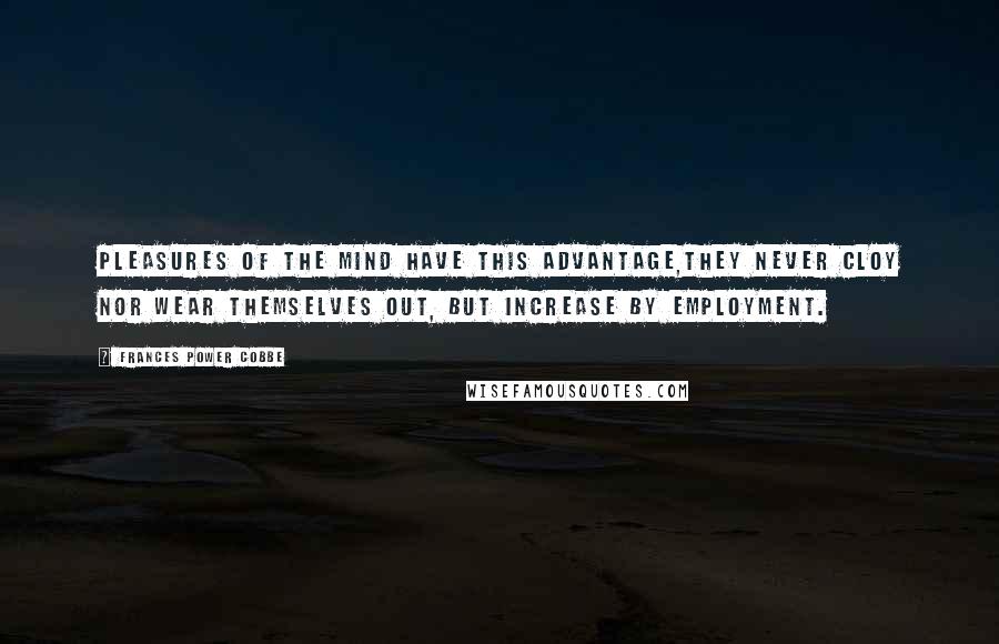 Frances Power Cobbe Quotes: Pleasures of the mind have this advantage,they never cloy nor wear themselves out, but increase by employment.