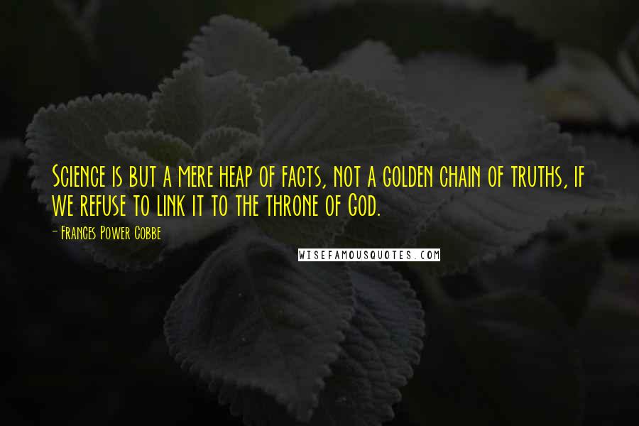 Frances Power Cobbe Quotes: Science is but a mere heap of facts, not a golden chain of truths, if we refuse to link it to the throne of God.