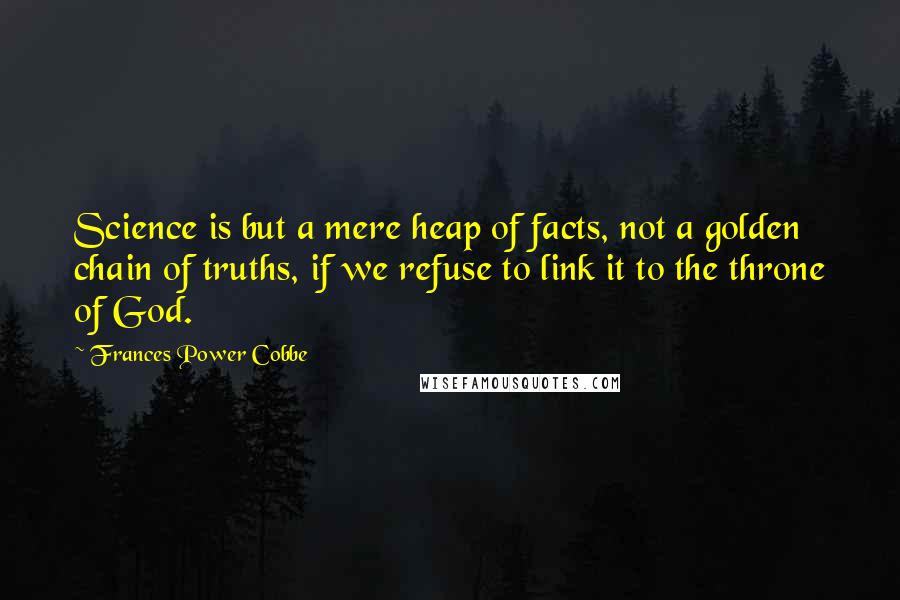 Frances Power Cobbe Quotes: Science is but a mere heap of facts, not a golden chain of truths, if we refuse to link it to the throne of God.