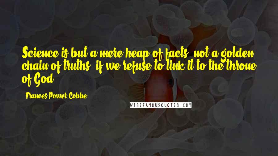 Frances Power Cobbe Quotes: Science is but a mere heap of facts, not a golden chain of truths, if we refuse to link it to the throne of God.