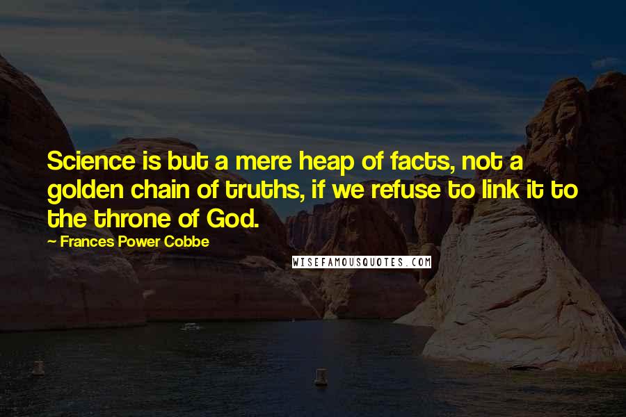 Frances Power Cobbe Quotes: Science is but a mere heap of facts, not a golden chain of truths, if we refuse to link it to the throne of God.