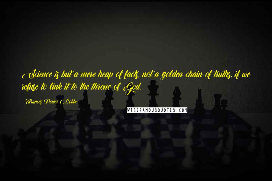 Frances Power Cobbe Quotes: Science is but a mere heap of facts, not a golden chain of truths, if we refuse to link it to the throne of God.