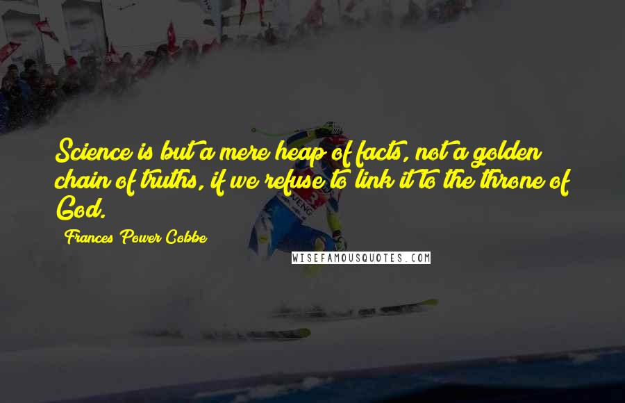 Frances Power Cobbe Quotes: Science is but a mere heap of facts, not a golden chain of truths, if we refuse to link it to the throne of God.