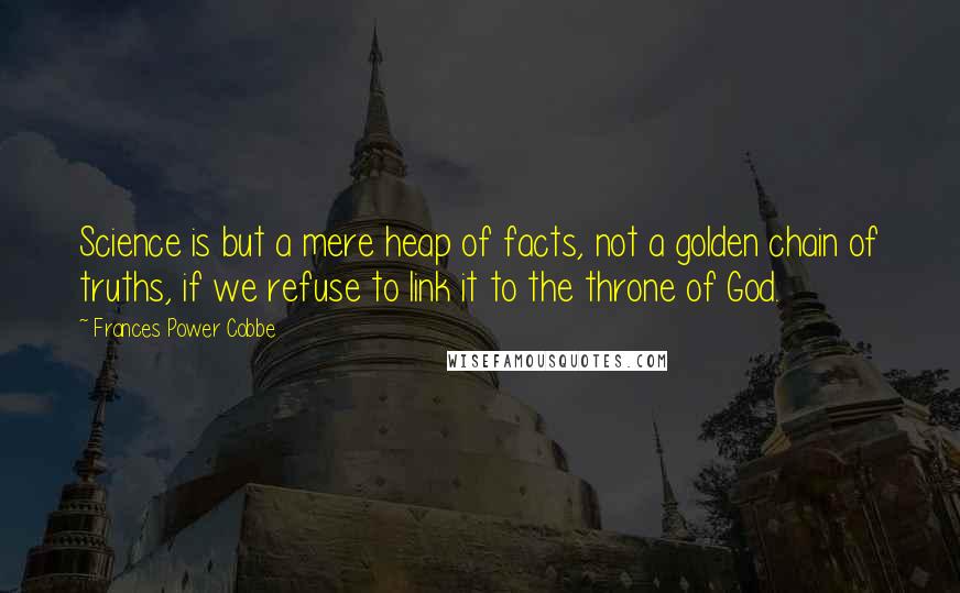 Frances Power Cobbe Quotes: Science is but a mere heap of facts, not a golden chain of truths, if we refuse to link it to the throne of God.