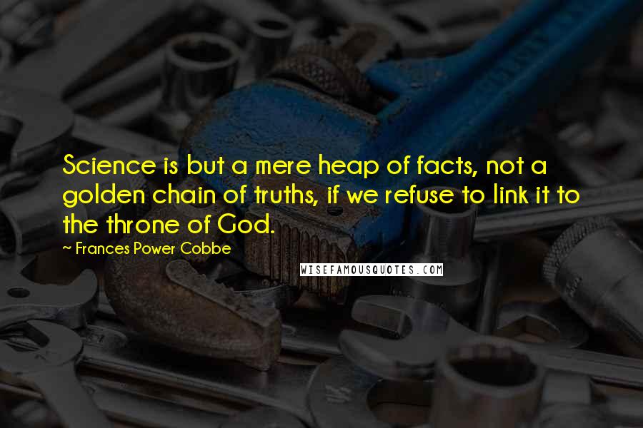 Frances Power Cobbe Quotes: Science is but a mere heap of facts, not a golden chain of truths, if we refuse to link it to the throne of God.
