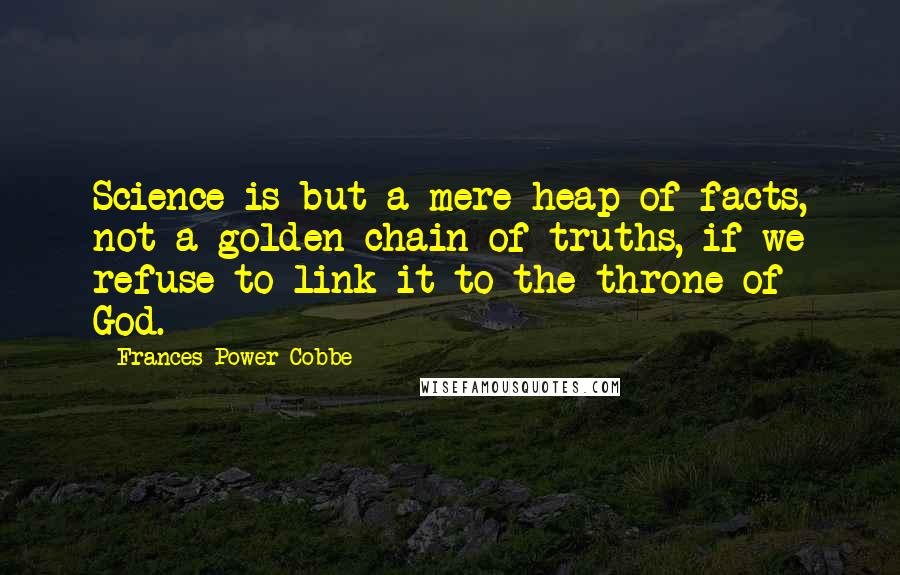 Frances Power Cobbe Quotes: Science is but a mere heap of facts, not a golden chain of truths, if we refuse to link it to the throne of God.